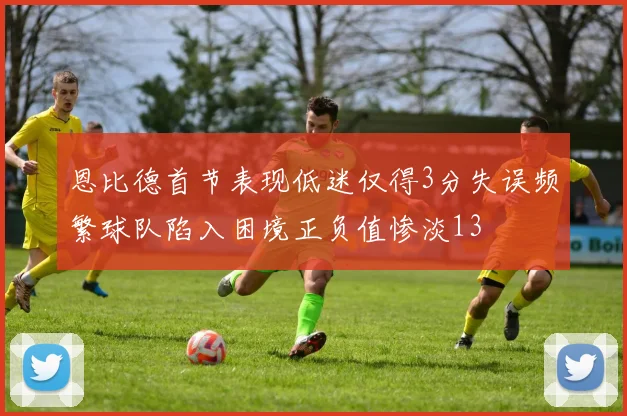 恩比德首节表现低迷仅得3分失误频繁球队陷入困境正负值惨淡13