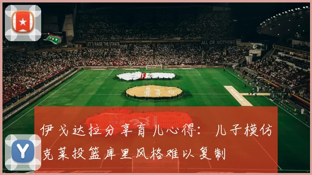 伊戈达拉分享育儿心得：儿子模仿克莱投篮库里风格难以复制