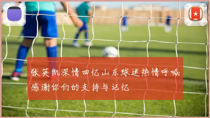 张英凯深情回忆山东球迷热情呼喊感谢你们的支持与记忆