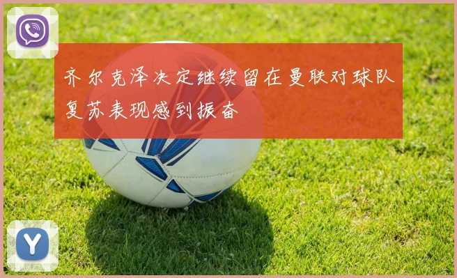 齐尔克泽决定继续留在曼联对球队复苏表现感到振奋