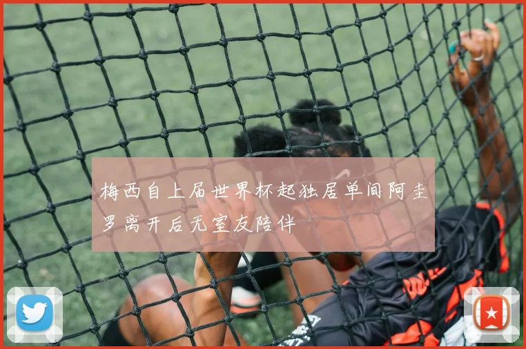 梅西自上届世界杯起独居单间阿圭罗离开后无室友陪伴
