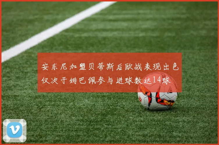 安东尼加盟贝蒂斯后欧战表现出色仅次于姆巴佩参与进球数达14球