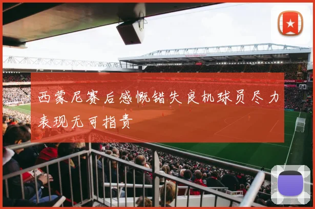 西蒙尼赛后感慨错失良机球员尽力表现无可指责