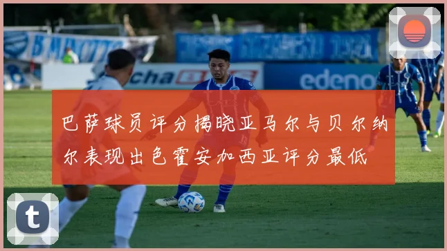 巴萨球员评分揭晓亚马尔与贝尔纳尔表现出色霍安加西亚评分最低