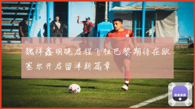魏祥鑫明晚启程飞往巴黎期待在欧塞尔开启留洋新篇章
