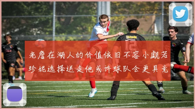 老詹在湖人的价值依旧不容小觑若珍妮选择送走他或许球队会更具竞争力