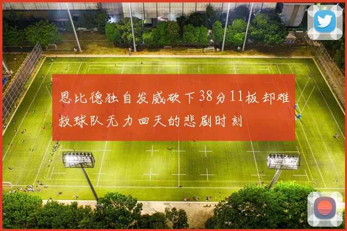 恩比德独自发威砍下38分11板却难救球队无力回天的悲剧时刻
