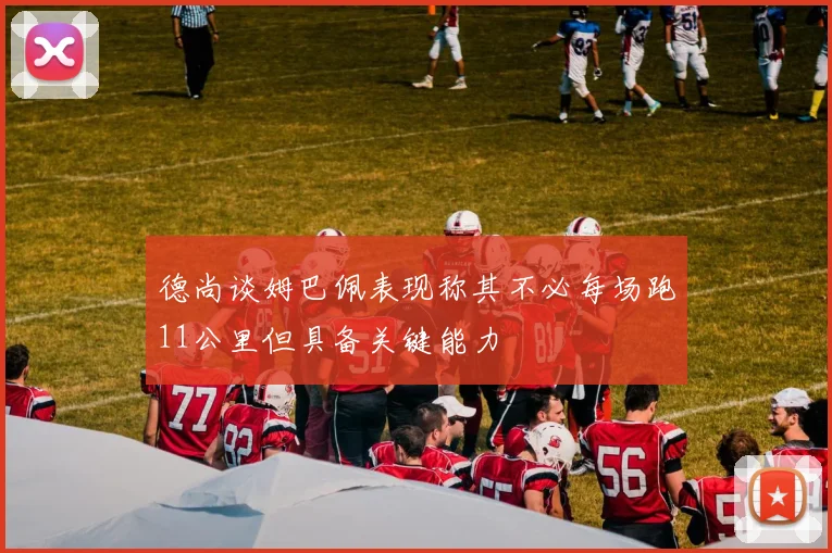 德尚谈姆巴佩表现称其不必每场跑11公里但具备关键能力
