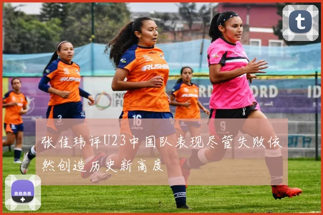 张佳玮评U23中国队表现尽管失败依然创造历史新高度