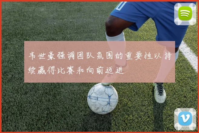 韦世豪强调团队氛围的重要性以持续赢得比赛和向前迈进