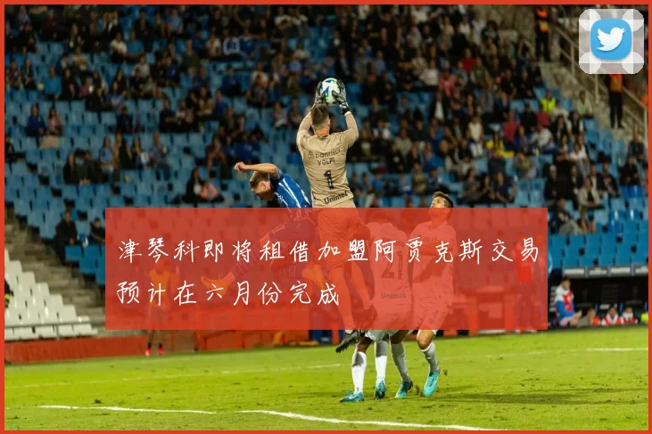 津琴科即将租借加盟阿贾克斯交易预计在六月份完成