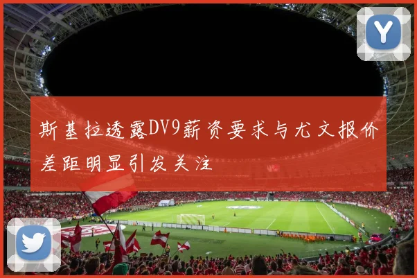 斯基拉透露DV9薪资要求与尤文报价差距明显引发关注